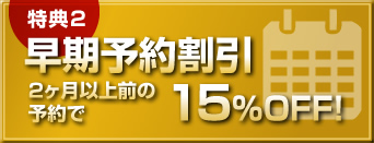 【特典2】早期予約割引 2ヶ月以上前の予約で15％OFF！