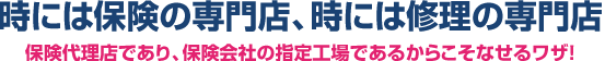 時には保険の専門店、時には修理の専門店保険代理店であり、保険会社の指定工場であるからこそなせるワザ！