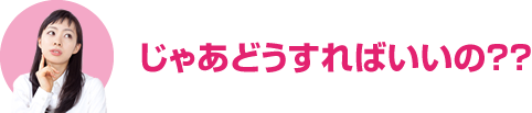 じゃあどうすればいいの??